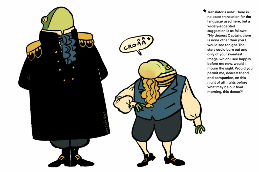 A digital illustration of two frogs standing upright and wearing historical clothing. The taller frog on the left stands very formally and wears a long black coat with epaulets while the shorter frog on the right wears a blue vest over a white shirt with puffy sleeves. Both wear ruffly cravats. The frog on the right has his vocal sac inflated as he speaks "croaa." There is an asterisk at the end of that which leads to a translator's note which reads: "There is no exact translation for the language used here, but a widely-accepted suggestion is as follows: "My dearest Captain, there is none other than you I would see tonight. The stars could burn out and onlyof your sweetest image, which I see happily before me now, would I mourn the sight. Would you permit me, dearest friend and companion, on this night of all nights before what may be our final morning, this dance?"